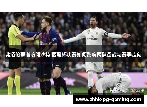 弗洛伦蒂诺访问沙特 西超杯决赛如何影响两队备战与赛季走向