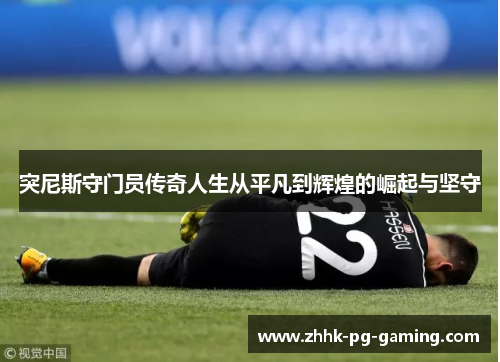 突尼斯守门员传奇人生从平凡到辉煌的崛起与坚守 突尼斯守门员传奇人生从平凡到辉煌的崛起与坚守