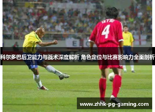 科尔多巴后卫能力与战术深度解析 角色定位与比赛影响力全面剖析