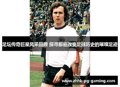 足坛传奇巨星风采回顾 探寻那些改变足球历史的璀璨足迹
